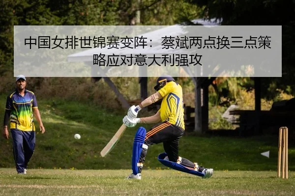 中国女排世锦赛变阵：蔡斌两点换三点策略应对意大利强攻